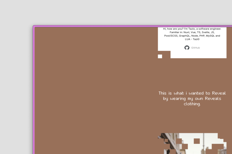 De afbeelding toont een website met een bruine achtergrond en een witte tekstvak rechtsboven. In dit vak staat een introductie over een software engineer genaamd Tazio, met vaardigheden in verschillende programmeertalen en frameworks zoals Nuxt, Vue, TS, Svelte, JS, GraphQL, Node, PHP, MySQL, en LUA. Onder het tekstvak bevindt zich een GitHub-icoon. Verder naar beneden op de pagina staat een tekst met de boodschap: "This is what I wanted to Reveal by wearing my own Reveals clothing," met een wazig beeld van een persoon op de achtergrond, gedeeltelijk zichtbaar door blokvormige uitsparingen.